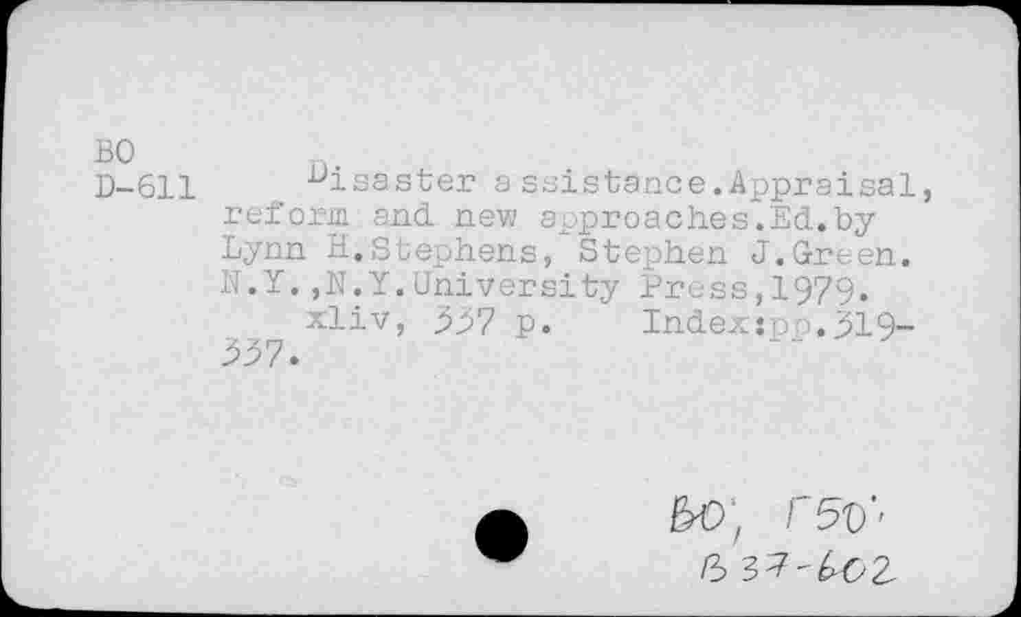 ﻿BO D-611
disaster assistance.Appraisal, reform and. new approaches.Ed.byLynn H.Stephens, Stephen J.Green. N.Y.,N.Y.University Press,1979.
xliv, 557 p. Index:po.519-557.